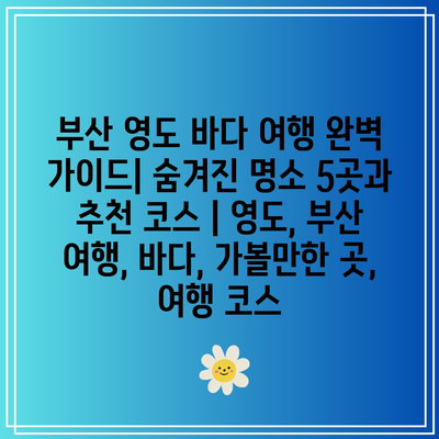 부산 영도 바다 여행 완벽 가이드| 숨겨진 명소 5곳과 추천 코스 | 영도, 부산 여행, 바다, 가볼만한 곳, 여행 코스