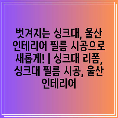 벗겨지는 싱크대, 울산 인테리어 필름 시공으로 새롭게! | 싱크대 리폼, 싱크대 필름 시공, 울산 인테리어