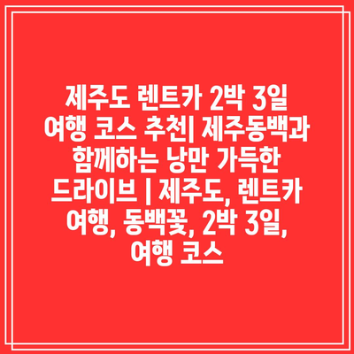 제주도 렌트카 2박 3일 여행 코스 추천| 제주동백과 함께하는 낭만 가득한 드라이브 | 제주도, 렌트카 여행, 동백꽃, 2박 3일, 여행 코스