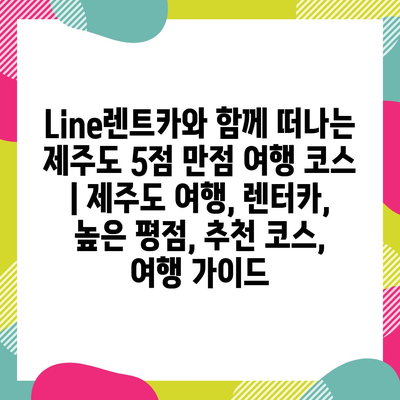 Line렌트카와 함께 떠나는 제주도 5점 만점 여행 코스 | 제주도 여행, 렌터카, 높은 평점, 추천 코스, 여행 가이드