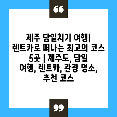 제주 당일치기 여행| 렌트카로 떠나는 최고의 코스 5곳 | 제주도, 당일 여행, 렌트카, 관광 명소, 추천 코스