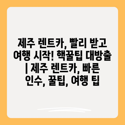 제주 렌트카, 빨리 받고 여행 시작! 핵꿀팁 대방출 | 제주 렌트카, 빠른 인수, 꿀팁, 여행 팁